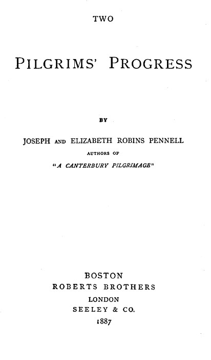 TWO

PILGRIMS' PROGRESS

BY
JOSEPH AND ELIZABETH ROBINS PENNELL
AUTHORS OF
"A CANTERBURY PILGRIMAGE"

BOSTON
ROBERTS BROTHERS
LONDON
SEELEY & CO.
1887